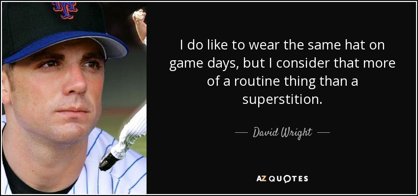 I do like to wear the same hat on game days, but I consider that more of a routine thing than a superstition. - David Wright