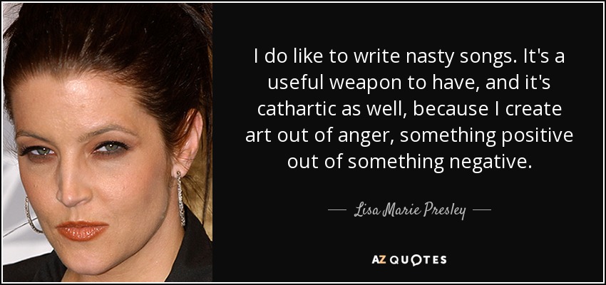 I do like to write nasty songs. It's a useful weapon to have, and it's cathartic as well, because I create art out of anger, something positive out of something negative. - Lisa Marie Presley