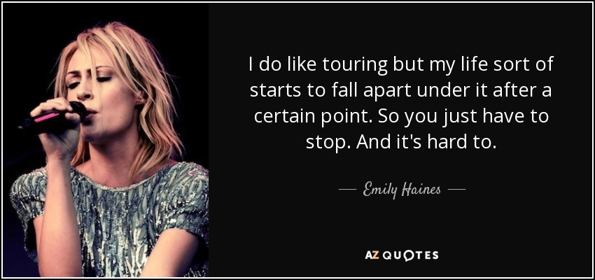 I do like touring but my life sort of starts to fall apart under it after a certain point. So you just have to stop. And it's hard to. - Emily Haines