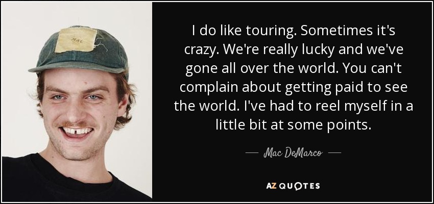 I do like touring. Sometimes it's crazy. We're really lucky and we've gone all over the world. You can't complain about getting paid to see the world. I've had to reel myself in a little bit at some points. - Mac DeMarco