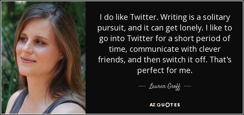 I do like Twitter. Writing is a solitary pursuit, and it can get lonely. I like to go into Twitter for a short period of time, communicate with clever friends, and then switch it off. That's perfect for me. - Lauren Groff