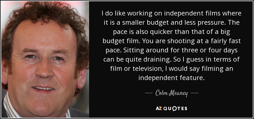 I do like working on independent films where it is a smaller budget and less pressure. The pace is also quicker than that of a big budget film. You are shooting at a fairly fast pace. Sitting around for three or four days can be quite draining. So I guess in terms of film or television, I would say filming an independent feature. - Colm Meaney