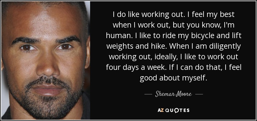 I do like working out. I feel my best when I work out, but you know, I'm human. I like to ride my bicycle and lift weights and hike. When I am diligently working out, ideally, I like to work out four days a week. If I can do that, I feel good about myself. - Shemar Moore