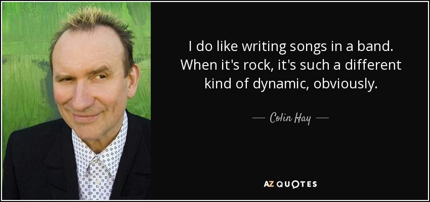 I do like writing songs in a band. When it's rock, it's such a different kind of dynamic, obviously. - Colin Hay