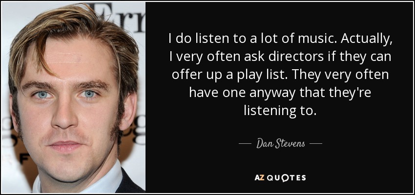 I do listen to a lot of music. Actually, I very often ask directors if they can offer up a play list. They very often have one anyway that they're listening to. - Dan Stevens