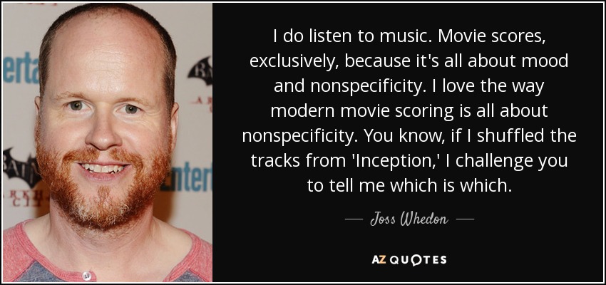 I do listen to music. Movie scores, exclusively, because it's all about mood and nonspecificity. I love the way modern movie scoring is all about nonspecificity. You know, if I shuffled the tracks from 'Inception,' I challenge you to tell me which is which. - Joss Whedon