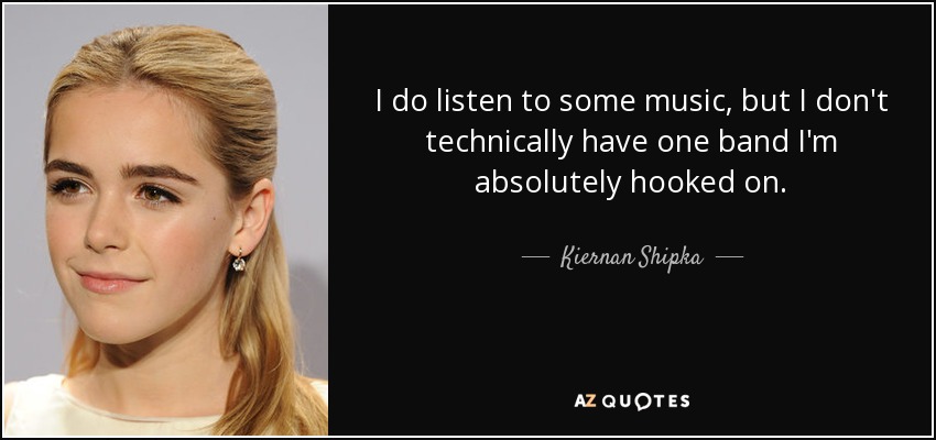 I do listen to some music, but I don't technically have one band I'm absolutely hooked on. - Kiernan Shipka