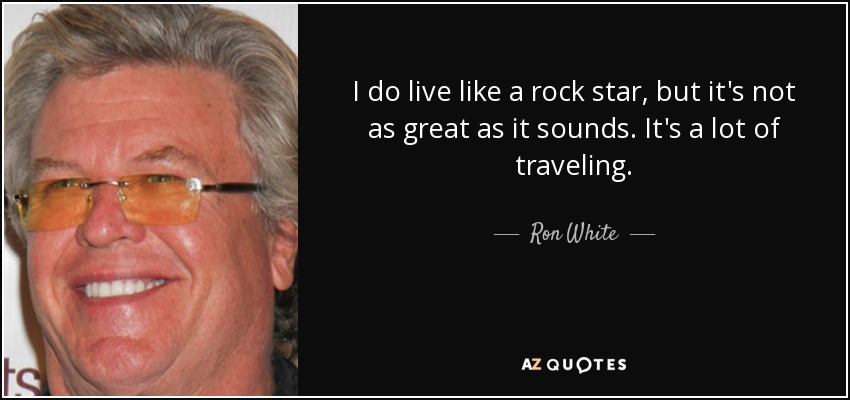 I do live like a rock star, but it's not as great as it sounds. It's a lot of traveling. - Ron White
