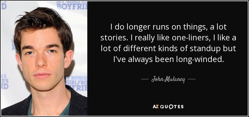 I do longer runs on things, a lot stories. I really like one-liners, I like a lot of different kinds of standup but I've always been long-winded. - John Mulaney