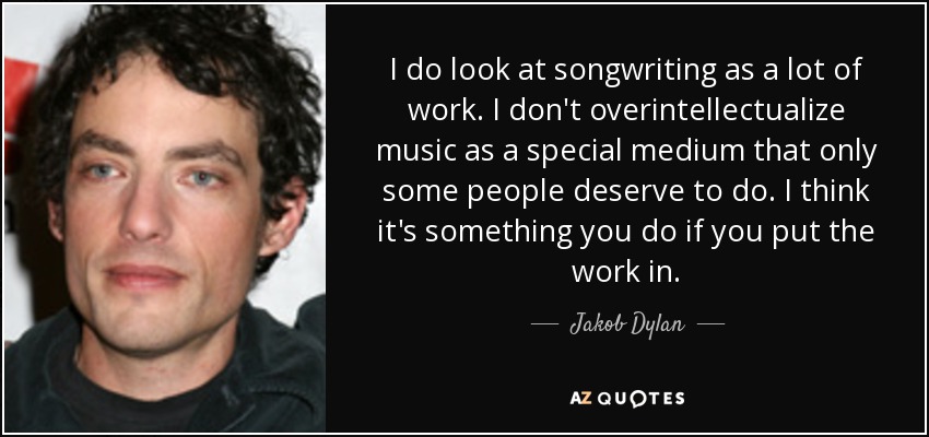 I do look at songwriting as a lot of work. I don't overintellectualize music as a special medium that only some people deserve to do. I think it's something you do if you put the work in. - Jakob Dylan