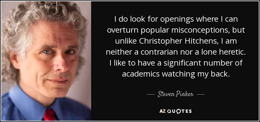 I do look for openings where I can overturn popular misconceptions, but unlike Christopher Hitchens, I am neither a contrarian nor a lone heretic. I like to have a significant number of academics watching my back. - Steven Pinker