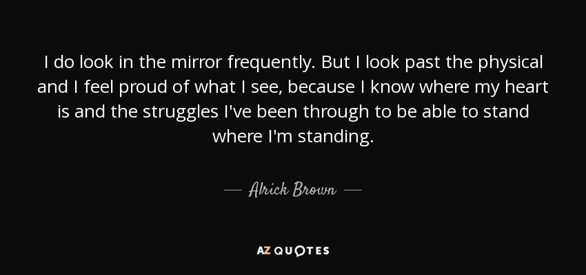 I do look in the mirror frequently. But I look past the physical and I feel proud of what I see, because I know where my heart is and the struggles I've been through to be able to stand where I'm standing. - Alrick Brown