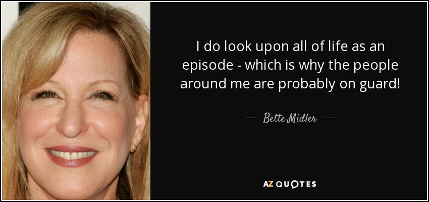 I do look upon all of life as an episode - which is why the people around me are probably on guard! - Bette Midler