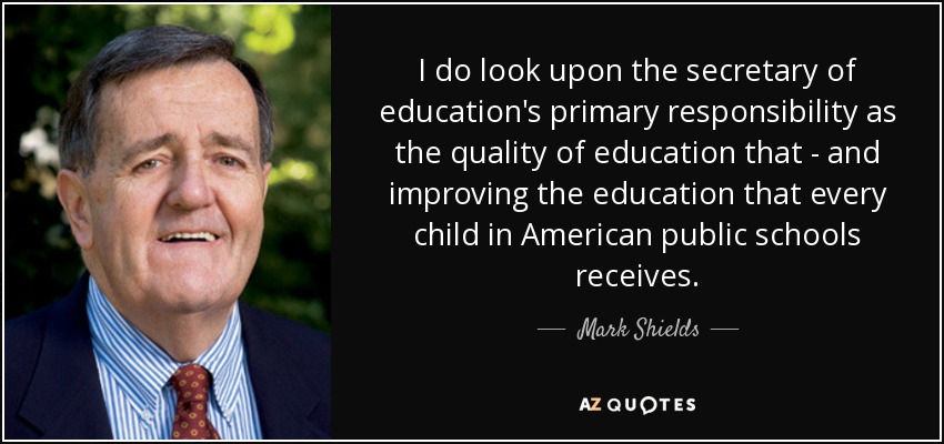 I do look upon the secretary of education's primary responsibility as the quality of education that - and improving the education that every child in American public schools receives. - Mark Shields