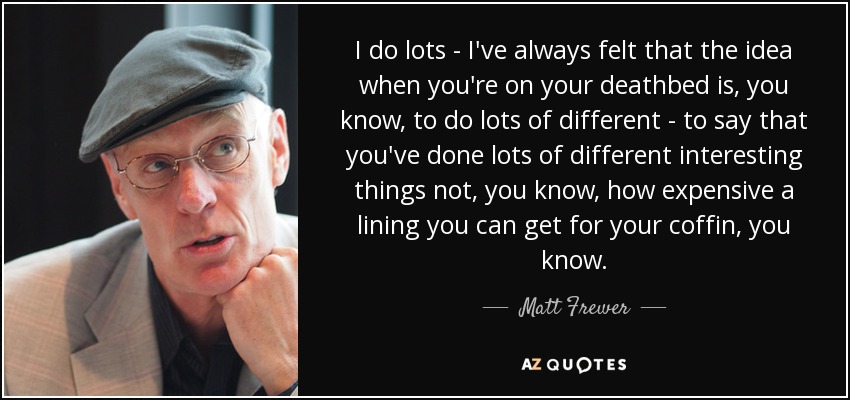 I do lots - I've always felt that the idea when you're on your deathbed is, you know, to do lots of different - to say that you've done lots of different interesting things not, you know, how expensive a lining you can get for your coffin, you know. - Matt Frewer