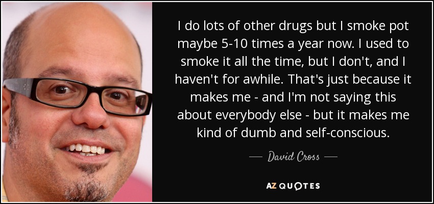 I do lots of other drugs but I smoke pot maybe 5-10 times a year now. I used to smoke it all the time, but I don't, and I haven't for awhile. That's just because it makes me - and I'm not saying this about everybody else - but it makes me kind of dumb and self-conscious. - David Cross