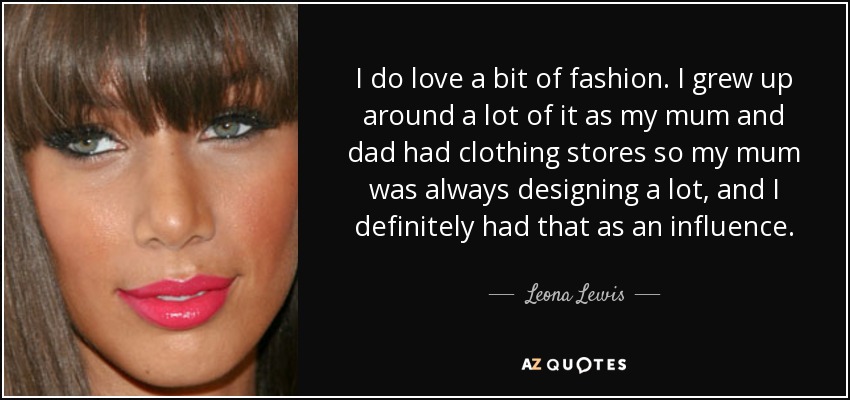 I do love a bit of fashion. I grew up around a lot of it as my mum and dad had clothing stores so my mum was always designing a lot, and I definitely had that as an influence. - Leona Lewis