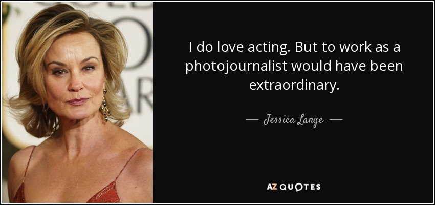 I do love acting. But to work as a photojournalist would have been extraordinary. - Jessica Lange