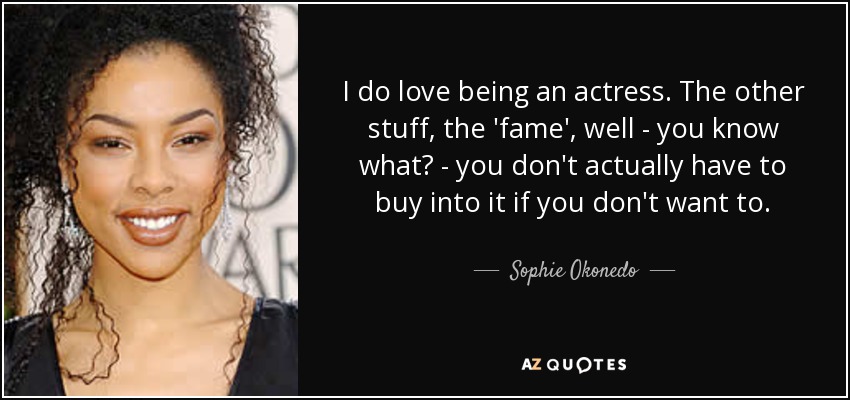 I do love being an actress. The other stuff, the 'fame', well - you know what? - you don't actually have to buy into it if you don't want to. - Sophie Okonedo
