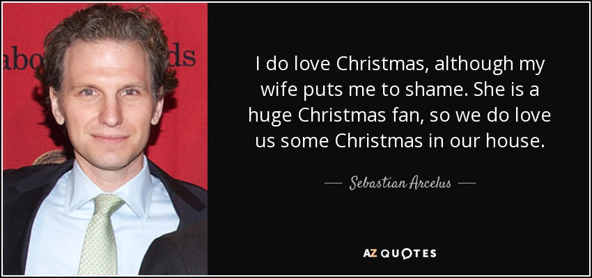 I do love Christmas, although my wife puts me to shame. She is a huge Christmas fan, so we do love us some Christmas in our house. - Sebastian Arcelus