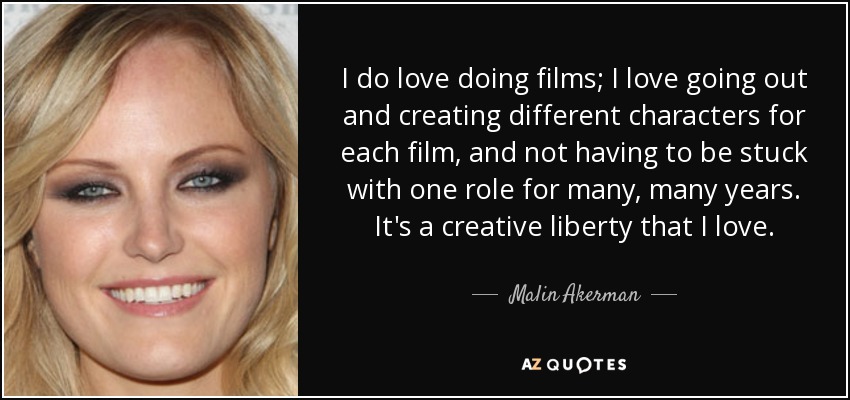 I do love doing films; I love going out and creating different characters for each film, and not having to be stuck with one role for many, many years. It's a creative liberty that I love. - Malin Akerman