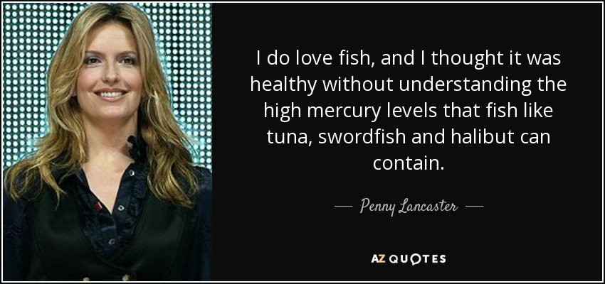 I do love fish, and I thought it was healthy without understanding the high mercury levels that fish like tuna, swordfish and halibut can contain. - Penny Lancaster