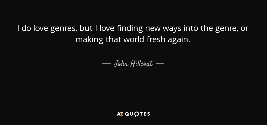 I do love genres, but I love finding new ways into the genre, or making that world fresh again. - John Hillcoat