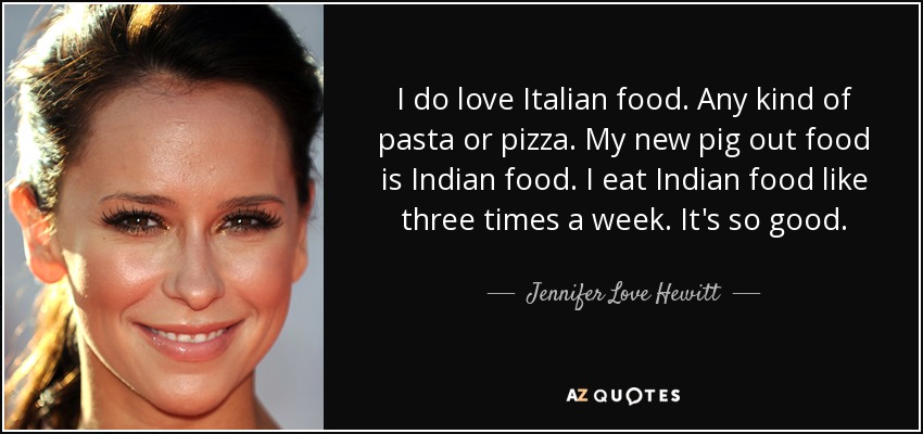 I do love Italian food. Any kind of pasta or pizza. My new pig out food is Indian food. I eat Indian food like three times a week. It's so good. - Jennifer Love Hewitt