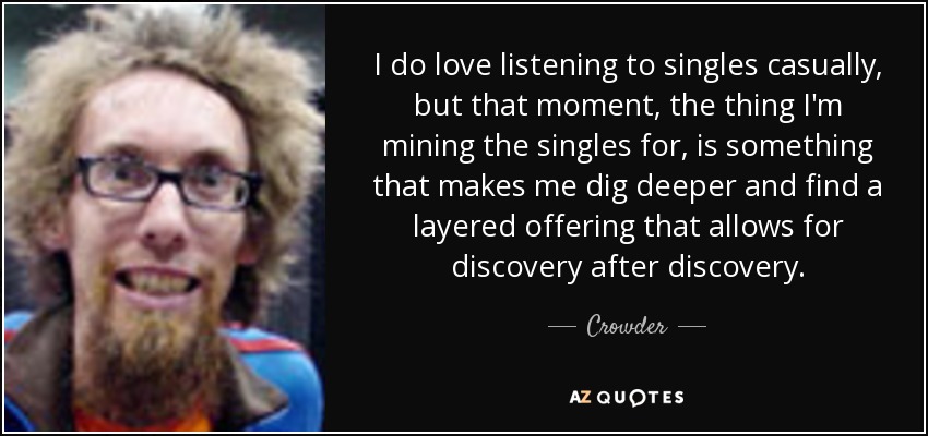 I do love listening to singles casually, but that moment, the thing I'm mining the singles for, is something that makes me dig deeper and find a layered offering that allows for discovery after discovery. - Crowder
