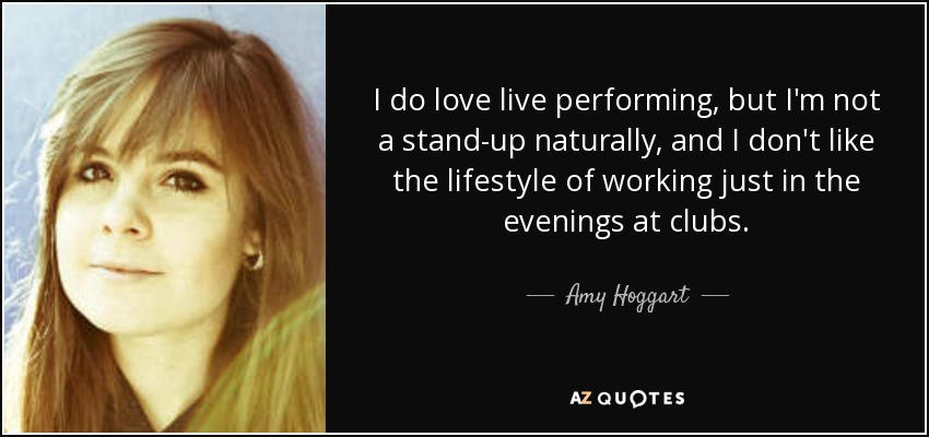 I do love live performing, but I'm not a stand-up naturally, and I don't like the lifestyle of working just in the evenings at clubs. - Amy Hoggart