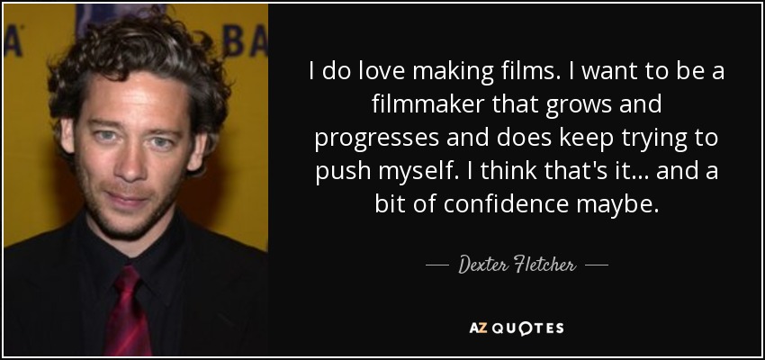 I do love making films. I want to be a filmmaker that grows and progresses and does keep trying to push myself. I think that's it... and a bit of confidence maybe. - Dexter Fletcher
