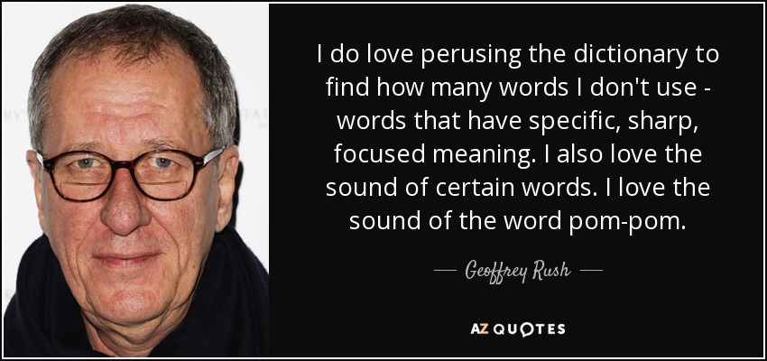 I do love perusing the dictionary to find how many words I don't use - words that have specific, sharp, focused meaning. I also love the sound of certain words. I love the sound of the word pom-pom. - Geoffrey Rush
