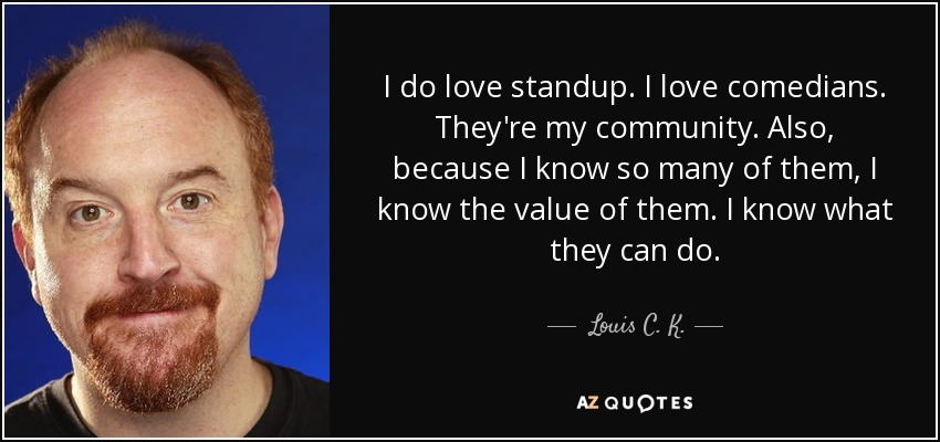 I do love standup. I love comedians. They're my community. Also, because I know so many of them, I know the value of them. I know what they can do. - Louis C. K.