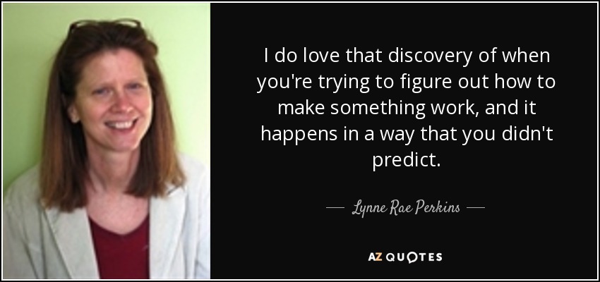 I do love that discovery of when you're trying to figure out how to make something work, and it happens in a way that you didn't predict. - Lynne Rae Perkins