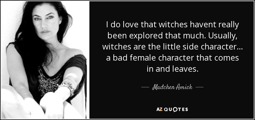 I do love that witches havent really been explored that much. Usually, witches are the little side character... a bad female character that comes in and leaves. - Madchen Amick