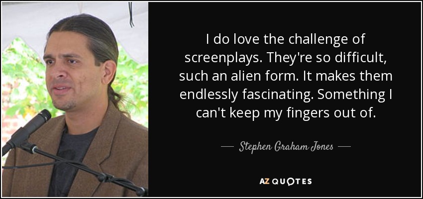 I do love the challenge of screenplays. They're so difficult, such an alien form. It makes them endlessly fascinating. Something I can't keep my fingers out of. - Stephen Graham Jones