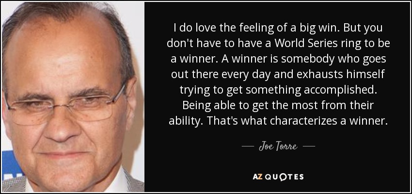 I do love the feeling of a big win. But you don't have to have a World Series ring to be a winner. A winner is somebody who goes out there every day and exhausts himself trying to get something accomplished. Being able to get the most from their ability. That's what characterizes a winner. - Joe Torre