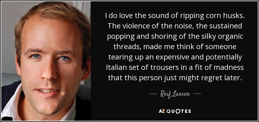 I do love the sound of ripping corn husks. The violence of the noise, the sustained popping and shoring of the silky organic threads, made me think of someone tearing up an expensive and potentially Italian set of trousers in a fit of madness that this person just might regret later. - Reif Larsen