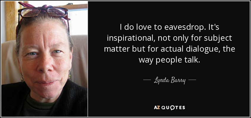 I do love to eavesdrop. It's inspirational, not only for subject matter but for actual dialogue, the way people talk. - Lynda Barry