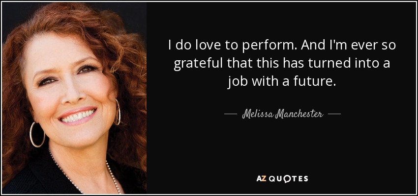 I do love to perform. And I'm ever so grateful that this has turned into a job with a future. - Melissa Manchester