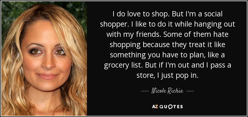 I do love to shop. But I'm a social shopper. I like to do it while hanging out with my friends. Some of them hate shopping because they treat it like something you have to plan, like a grocery list. But if I'm out and I pass a store, I just pop in. - Nicole Richie