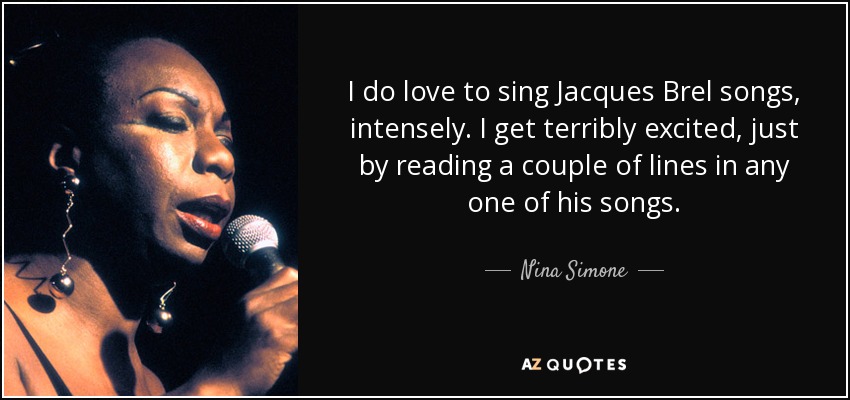 I do love to sing Jacques Brel songs, intensely. I get terribly excited, just by reading a couple of lines in any one of his songs. - Nina Simone