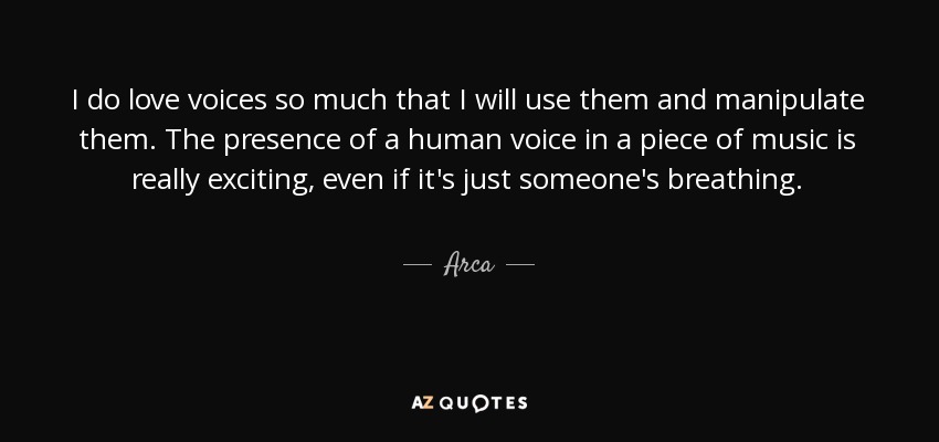 I do love voices so much that I will use them and manipulate them. The presence of a human voice in a piece of music is really exciting, even if it's just someone's breathing. - Arca