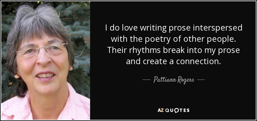 I do love writing prose interspersed with the poetry of other people. Their rhythms break into my prose and create a connection. - Pattiann Rogers