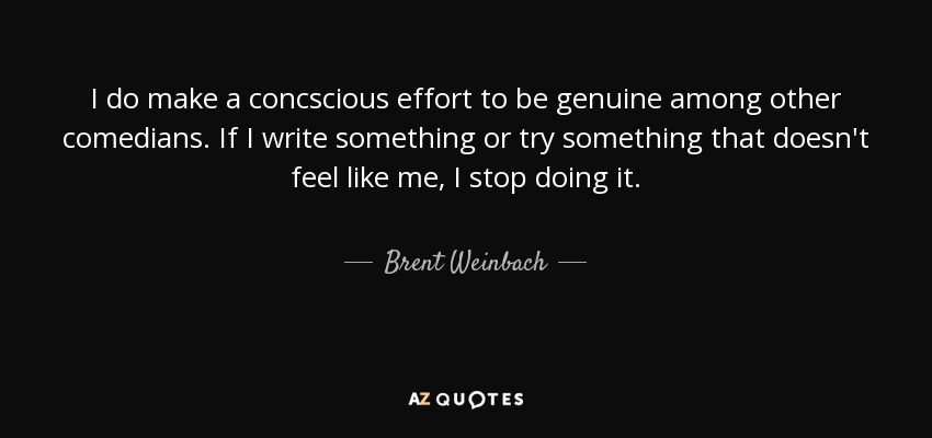 I do make a concscious effort to be genuine among other comedians. If I write something or try something that doesn't feel like me, I stop doing it. - Brent Weinbach