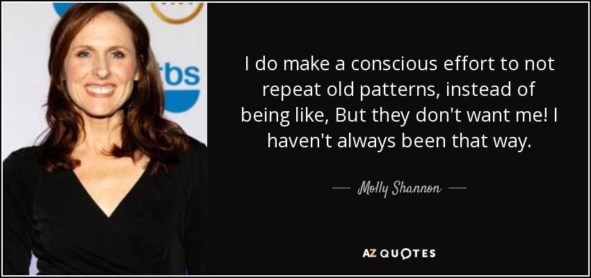 I do make a conscious effort to not repeat old patterns, instead of being like, But they don't want me! I haven't always been that way. - Molly Shannon