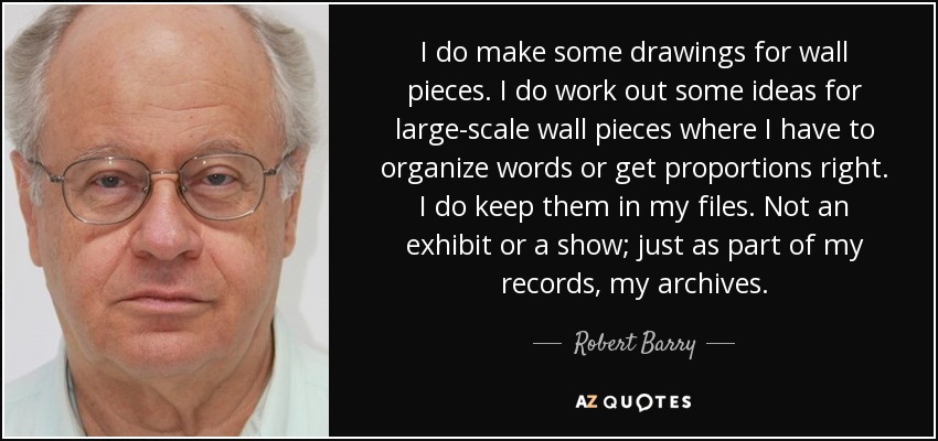 I do make some drawings for wall pieces. I do work out some ideas for large-scale wall pieces where I have to organize words or get proportions right. I do keep them in my files. Not an exhibit or a show; just as part of my records, my archives. - Robert Barry