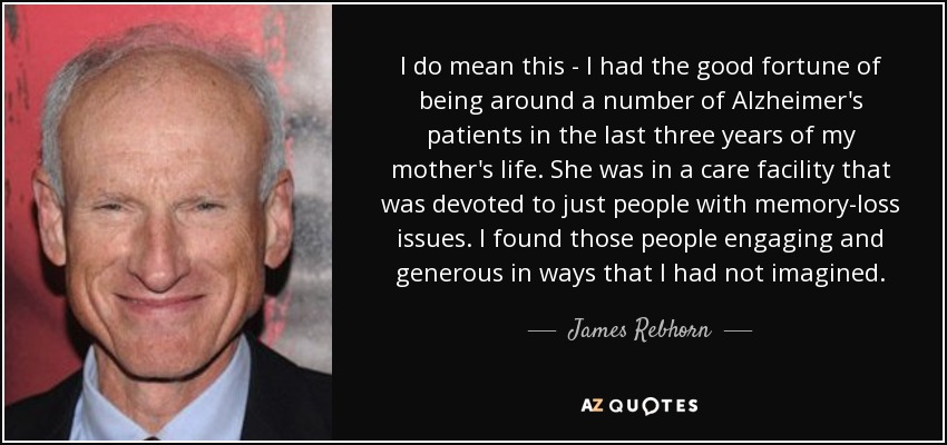 I do mean this - I had the good fortune of being around a number of Alzheimer's patients in the last three years of my mother's life. She was in a care facility that was devoted to just people with memory-loss issues. I found those people engaging and generous in ways that I had not imagined. - James Rebhorn