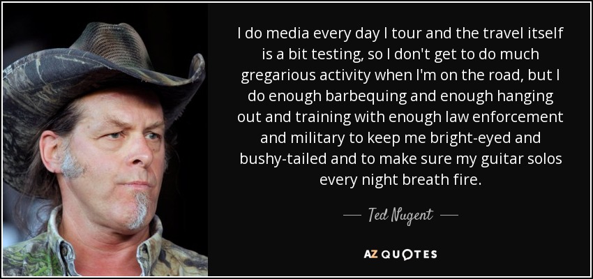 I do media every day I tour and the travel itself is a bit testing, so I don't get to do much gregarious activity when I'm on the road, but I do enough barbequing and enough hanging out and training with enough law enforcement and military to keep me bright-eyed and bushy-tailed and to make sure my guitar solos every night breath fire. - Ted Nugent