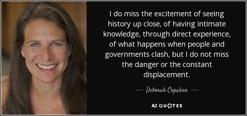 I do miss the excitement of seeing history up close, of having intimate knowledge, through direct experience, of what happens when people and governments clash, but I do not miss the danger or the constant displacement. - Deborah Copaken